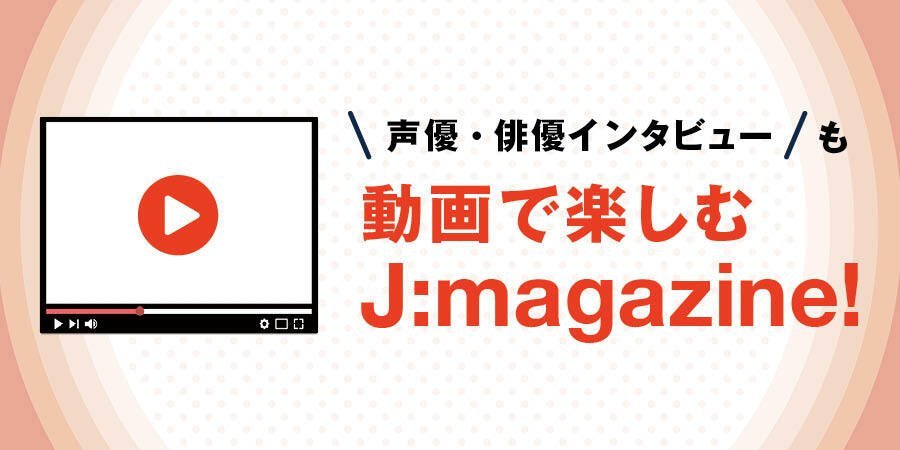 声優・俳優インタビューも動画で楽しむ J:magazine!